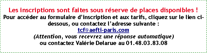 Zone de Texte: Les inscriptions sont faites sous rserve de places disponibles !Pour accder au formulaire dinscription et aux tarifs, cliquez sur le lien ci-dessous, ou contactez ladresse suivante : tcf@aefti-paris.com(Attention, vous recevrez une rponse automatique)ou contactez Valrie Delarue au 01.48.03.83.08